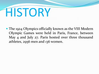 HISTORY
 The 1924 Olympics officially known as the VIII Modern
 Olympic Games were held in Paris, France, between
 May 4 and July 27. Paris hosted over three thousand
 athletes, 2956 men and 136 women.
 