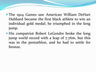  The 1924 Games saw American William DeHart
  Hubbard became the first black athlete to win an
  individual gold medal; he triumphed in the long
  jump.
 His compatriot Robert LeGendre broke the long
  jump world record with a leap of 7.76m, but this
  was in the pentathlon, and he had to settle for
  bronze.
 