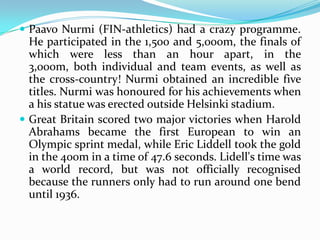  Paavo Nurmi (FIN-athletics) had a crazy programme.
  He participated in the 1,500 and 5,000m, the finals of
  which were less than an hour apart, in the
  3,000m, both individual and team events, as well as
  the cross-country! Nurmi obtained an incredible five
  titles. Nurmi was honoured for his achievements when
  a his statue was erected outside Helsinki stadium.
 Great Britain scored two major victories when Harold
  Abrahams became the first European to win an
  Olympic sprint medal, while Eric Liddell took the gold
  in the 400m in a time of 47.6 seconds. Lidell's time was
  a world record, but was not officially recognised
  because the runners only had to run around one bend
  until 1936.
 