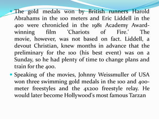  The gold medals won by British runners Harold
  Abrahams in the 100 meters and Eric Liddell in the
  400 were chronicled in the 1981 Academy Award-
  winning       film  'Chariots     of    Fire.'   The
  movie, however, was not based on fact. Liddell, a
  devout Christian, knew months in advance that the
  preliminary for the 100 (his best event) was on a
  Sunday, so he had plenty of time to change plans and
  train for the 400.
 Speaking of the movies, Johnny Weissmuller of USA
  won three swimming gold medals in the 100 and 400-
  meter freestyles and the 4x200 freestyle relay. He
  would later become Hollywood's most famous Tarzan
 