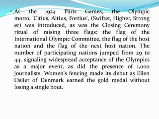  At   the 1924 Paris Games, the Olympic
 motto, 'Citius, Altius, Fortius', (Swifter, Higher, Strong
 er) was introduced, as was the Closing Ceremony
 ritual of raising three flags: the flag of the
 International Olympic Committee, the flag of the host
 nation and the flag of the next host nation. The
 number of participating nations jumped from 29 to
 44, signaling widespread acceptance of the Olympics
 as a major event, as did the presence of 1,000
 journalists. Women's fencing made its debut as Ellen
 Osiier of Denmark earned the gold medal without
 losing a single bout.
 
