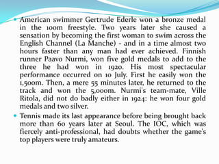  American swimmer Gertrude Ederle won a bronze medal
  in the 100m freestyle. Two years later she caused a
  sensation by becoming the first woman to swim across the
  English Channel (La Manche) - and in a time almost two
  hours faster than any man had ever achieved. Finnish
  runner Paavo Nurmi, won five gold medals to add to the
  three he had won in 1920. His most spectacular
  performance occurred on 10 July. First he easily won the
  1,500m. Then, a mere 55 minutes later, he returned to the
  track and won the 5,000m. Nurmi's team-mate, Ville
  Ritola, did not do badly either in 1924: he won four gold
  medals and two silver.
 Tennis made its last appearance before being brought back
  more than 60 years later at Seoul. The IOC, which was
  fiercely anti-professional, had doubts whether the game's
  top players were truly amateurs.
 