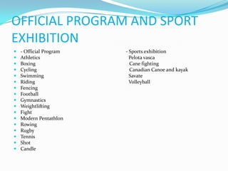 OFFICIAL PROGRAM AND SPORT
EXHIBITION
   - Official Program   - Sports exhibition
   Athletics              Pelota vasca
   Boxing                 Cane fighting
   Cycling                Canadian Canoe and kayak
   Swimming               Savate
   Riding                 Volleyball
   Fencing
   Football
   Gymnastics
   Weightlifting
   Fight
   Modern Pentathlon
   Rowing
   Rugby
   Tennis
   Shot
   Candle
 