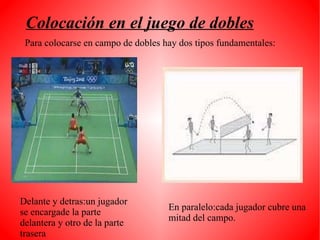 Colocación en el juego de dobles Para colocarse en campo de dobles hay dos tipos fundamentales: En paralelo:cada jugador cubre una mitad del campo. Delante y detras:un jugador se encargade la parte delantera y otro de la parte trasera 