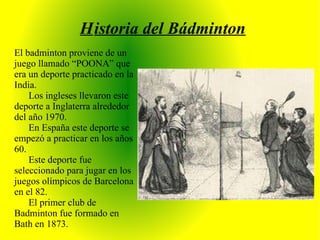 H istoria del Bádminton El badminton proviene de un juego llamado “POONA” que era un deporte practicado en la India. Los ingleses llevaron este deporte a Inglaterra alrededor del año 1970. En España este deporte se empezó a practicar en los años 60. Este deporte fue seleccionado para jugar en los juegos olímpicos de Barcelona en el 82. El primer club de Badminton fue formado en Bath en 1873. 