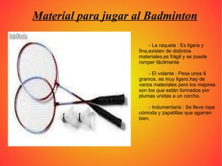 Material para jugar al Badminton - La raqueta : Es ligera y fina,existen de distintos materiales,es frágil y se puede romper fácilmente - El volante : Pesa unos 6 gramos, es muy ligero,hay de varios materiales pero los mejores son los que están formados por plumas unidas a un corcho. - Indumentaria : Se lleva ropa cómoda y zapatillas que agarren bien. 