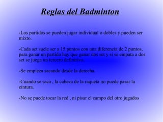 Reglas del Badminton -Los partidos se pueden jugar individual o dobles y pueden ser mixto. -Cada set suele ser a 15 puntos con una diferencia de 2 puntos, para ganar un partido hay que ganar dos set y si se empata a dos set se juega un tercero definitivo. -Se empieza sacando desde la derecha. -Cuando se saca , la cabeza de la raqueta no puede pasar la cintura. -No se puede tocar la red , ni pisar el campo del otro jugados  