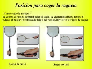 Posicion para coger la raqueta -   Como coger la raqueta : Se coloca el mango perpendicular al suelo, se cierran los dedos menos el pulgar, el pulgar se coloca a lo largo del mango.Hay distintos tipos de saque: Saque de reves Saque normal 