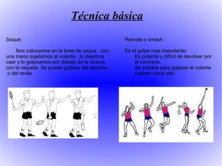 Técnica básica Saque: Nos colocamos en la linea de saque , con una mano sujetamos el volante , lo dejamos caer y lo golpeamos por debajo de la cintura con la raqueta. Se puede golpear del derecho  o del revés Remate o smash : Es el golpe mas importante:  Es potente y difícil de devolver por  el contrario. Se emplea para golpear el volante  cuando viene alto. 