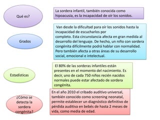 La sordera infantil, también conocida como
    Qué es?        hipoacusia, es la incapacidad de oír los sonidos.

                    Van desde la dificultad para oír los sonidos hasta la
                   incapacidad de escucharlos por
                   completo. Esta circunstancia afecta en gran medida al
     Grados        desarrollo del lenguaje. De hecho, un niño con sordera
                   congénita difícilmente podrá hablar con normalidad.
                   Pero también afecta a otras áreas de su desarrollo
                   social, emocional e intelectual.

                   El 80% de las sorderas infantiles están
                  presentes en el momento del nacimiento. Es
Estadísticas      decir, uno de cada 750 niños recién nacidos
                  normales puede estar afectado de sordera
                  congénita.
                 En el año 2010 el cribado auditivo universal,
    ¿Cómo se     también conocido como screening neonatal,
    detecta la   permite establecer un diagnóstico definitivo de
     sordera     pérdida auditiva en bebés de hasta 2 meses de
   congénita?    vida, como media de edad.
 