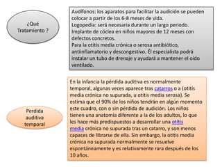 Audífonos: los aparatos para facilitar la audición se pueden
                colocar a partir de los 6-8 meses de vida.
    ¿Qué        Logopedia: será necesaria durante un largo periodo.
Tratamiento ?   Implante de cóclea en niños mayores de 12 meses con
                defectos concretos.
                Para la otitis media crónica o serosa antibiótico,
                antiinflamatorio y descongestivo. Él especialista podrá
                instalar un tubo de drenaje y ayudará a mantener el oído
                ventilado.

                En la infancia la pérdida auditiva es normalmente
                temporal, algunas veces aparece tras catarros o a (otitis
                media crónica no supurada, u otitis media serosa). Se
                estima que el 90% de los niños tendrán en algún momento
   Perdida      este cuadro, con o sin pérdida de audición. Los niños
   auditiva     tienen una anatomía diferente a la de los adultos, lo que
  temporal      les hace más predispuestos a desarrollar una otitis
                media crónica no supurada tras un catarro, y son menos
                capaces de librarse de ella. Sin embargo, la otitis media
                crónica no supurada normalmente se resuelve
                espontáneamente y es relativamente rara después de los
                10 años.
 