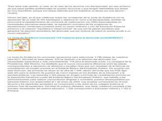 "Esto tiene más sentido, si cabe, en el caso de los alumnos con discapacidad, por eso el hecho
de que estos perfiles profesionales se puedan reconocer y que tengan delimitadas sus tareas
es muy importante, porque son tareas además que los maestros no tienen por qué asumir",
recalca.

Dentro del plan, en el que colaboran todas las consejerías de la Junta de Andalucía con la
aportación de un total de 444 estrategias y objetivos en torno a la discapacidad, también se
promoverá el establecimiento de convenios de colaboración con ONG especializadas en
necesidades educativas especiales, la regulación normativa de los programas de
escolarización combinada (conexión entre un centro ordinario y uno de Educación Especial
próximo) o la creación "equitativa e interprovincial" de una red de plazas escolares que
garantice "la atención domiciliaria del alumnado que por motivos de salud no pueda acudir a un
centro educativo".

La Junta de Andalucía incorporará 118 maestros para el alumnado sordo26/05/2011




La Junta de Andalucía ha convocado oposiciones para seleccionar 3.796 plazas de maestros
para 2011. Del total de esas plazas, 574 se destinan a la atención del alumnado con
necesidades específicas y más concretamente, 118 para el alumnado sordo. La consejera de la
Presidencia, Mar Moreno, ha detallado que la nueva convocatoria diferencia entre las plazas
correspondientes a reposición de efectivos y aquellas otras que son resultado de la fórmula de
consolidación de empleo prevista en el Estatuto Básico del Empleado Público. De acuerdo con
esta distinción, las primeras se sitúan en la cifra de 1.596, dentro del límite que los PGE fijan
este año para la dotación de puestos de nuevo ingreso en los ámbitos de la educación y la
sanidad públicas. Las restantes 2.200 plazas se acogen a fórmula de consolidación prevista en
la disposición transitoria cuarta del Estatuto Básico del Empleado Público, que habilita a las
administraciones para realizar convocatorias dirigidas a consolidar puestos desempeñados por
personal interino con anterioridad al 1 de enero de 2005. Las pruebas comenzarán en el mes
de junio y los aspirantes aprobados se incorporarán a las aulas de los colegios públicos el
próximo mes de septiembre. Del total de puestos ofertados, que darán cobertura completa a las
actuales necesidades del sistema educativo, 1.236 corresponden a Educación Infantil y 1.163 a
Primaria
 