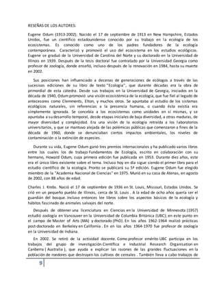 9
RESEÑAS DE LOS AUTORES:
Eugene Odum (1913-2002). Nacido el 17 de septiembre de 1913 en New Hampshire, Estados
Unidos, fue un científico estadounidense conocido por su trabajo en la ecología de los
ecosistemas. Es conocido como uno de los padres fundadores de la ecología
contemporánea. Caracterizó y promovió el uso del ecosistema en los estudios ecológicos.
Eugene se graduó de la Universidad de Carolina del Norte y su doctorado en la Universidad de
Illinois en 1939. Después de la tesis doctoral fue contratado por la Universidad Georgia como
profesor de zoología, donde enseñó, incluso después de la renovación en 1984, hasta su muerte
en 2002.
Sus posiciones han influenciado a decenas de generaciones de ecólogos a través de las
sucesivas ediciones de su libro de texto ‘’Ecología’’, que durante décadas era la obra de
primordial de esta cátedra. Desde sus trabajos en la Universidad de Georgia, iniciados en la
década de 1940, Odum promovió una visión ecosistémica de la ecología, que fue fiel al legado de
antecesores como Clemments, Elton, y muchos otros. Se apuntaba al estudio de los sistemas
ecológicos naturales, sin referencias a la presencia humana, o cuando ésta existía era
simplemente ignorada. Se concebía a los ecosistemas como unidades en sí mismas, y se
apuntaba a su desarrollo temporal, desde etapas iniciales de baja diversidad, a otras maduras, de
mayor diversidad y complejidad. Era una visión de la ecología retraída a los laboratorios
universitarios, y que se mantuvo alejada de las polémicas públicas que comenzaron a fines de la
década de 1960, donde se denunciaban ciertos impactos ambientales, los niveles de
contaminación o la extinción de especies.
Durante su vida, Eugene Odum ganó tres premios internacionales y ha publicado varios libros
entre los cuales los de trabajo Fundamentos de Ecología, escrito en colaboración con su
hermano, Howard Odum, cuya primera edición fue publicada en 1953. Durante diez años, este
era el único libro existente sobre el tema. Incluso hoy en día sigue siendo el primer libro para el
estudio científico de la ecología. Pronto se publicará su 5ª edición. Eugene Odum fue elegido
miembro de la "Academia Nacional de Ciencias" en 1975. Murió en su casa de Atenas, en agosto
de 2002, con 88 años de edad.
Charles J. Krebs. Nació el 17 de septiembre de 1936 en St. Louis, Missouri, Estados Unidos. Se
crió en un pequeño pueblo de Illinois, cerca de St. Louis . A la edad de ocho años quería ser el
guardián del bosque. Incluso entonces lee libros sobre los aspectos básicos de la ecología y
hábitos fascinado de animales salvajes del norte.
Después de obtener una licenciatura en Ciencias en la Universidad de Minnesota (1957)
estudió zoología en Vancouver en la Universidad de Columbia Británica (UBC); en este punto en
el campo de Master of Arts (MA) y doctorado (PhD). En los años 1962-1964 realizó prácticas
post-doctorado en Berkeley en California . En en los años 1964-1970 fue profesor de zoología
en la Universidad de Indiana.
En 2002. Se retiró de la actividad docente. Como profesor emérito UBC participa en los
trabajos del grupo de investigación Científica e Industrial Research Organisation en
Canberra ( Australia ), que ayuda a explicar las razones de las grandes fluctuaciones en la
población de roedores que destruyen los cultivos de cereales . También lleva a cabo trabajos de
 