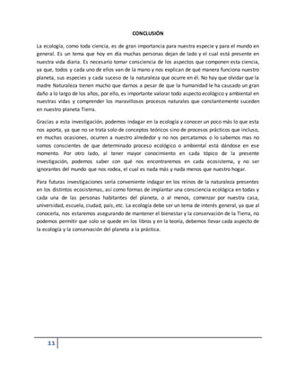 11
CONCLUSIÓN
La ecología, como toda ciencia, es de gran importancia para nuestra especie y para el mundo en
general. Es un tema que hoy en día muchas personas dejan de lado y el cual está presente en
nuestra vida diaria. Es necesario tomar consciencia de los aspectos que componen esta ciencia,
ya que, todos y cada uno de ellos van de la mano y nos explican de qué manera funciona nuestro
planeta, sus especies y cada suceso de la naturaleza que ocurre en él. No hay que olvidar que la
madre Naturaleza tienen mucho que darnos a pesar de que la humanidad le ha causado un gran
daño a lo largo de los años, por ello, es importante valorar todo aspecto ecológico y ambiental en
nuestras vidas y comprender los maravillosos procesos naturales que constantemente suceden
en nuestro planeta Tierra.
Gracias a esta investigación, podemos indagar en la ecología y conocer un poco más lo que esta
nos aporta, ya que no se trata solo de conceptos teóricos sino de procesos prácticos que incluso,
en muchas ocasiones, ocurren a nuestro alrededor y no nos percatamos o lo sabemos mas no
somos conscientes de que determinado proceso ecológico o ambiental está dándose en ese
momento. Por otro lado, al tener mayor conocimiento en cada tópico de la presente
investigación, podemos saber con qué nos encontraremos en cada ecosistema, y no ser
ignorantes del mundo que nos rodea, el cual es nada más y nada menos que nuestro hogar.
Para futuras investigaciones sería conveniente indagar en los reinos de la naturaleza presentes
en los distintos ecosistemas, así como formas de implantar una consciencia ecológica en todas y
cada una de las personas habitantes del planeta, o al menos, comenzar por nuestra casa,
universidad, escuela, ciudad, país, etc. La ecología debe ser un tema de interés general, ya que al
conocerla, nos estaremos asegurando de mantener el bienestar y la conservación de la Tierra, no
podemos permitir que solo se quede en los libros y en la teoría, debemos llevar cada aspecto de
la ecología y la conservación del planeta a la práctica.
 