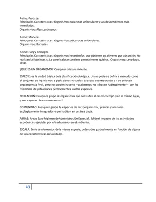13
Reino: Protistas
Principales Características: Organismos eucariotas unicelulares y sus descendientes más
inmediatos.
Organismos: Algas, protozoos
Reino: Móneras
Principales Características: Organismos procariotas unicelulares.
Organismos: Bacterias
Reino: Fungy o Hongos
Principales Características: Organismos heterótrofos que obtienen su alimento por absorción. No
realizan la fotosíntesis. La pared celular contiene generalmente quitina. Organismos: Levaduras,
setas
¿QUÉ ES UN ORGANISMO? Cualquier criatura viviente.
ESPECIE: es la unidad básica de la clasificación biológica. Una especie se define a menudo como
el conjunto de organismos o poblaciones naturales capaces de entrecruzarse y de producir
descendencia fértil, pero no pueden hacerlo —o al menos no lo hacen habitualmente— con los
miembros de poblaciones pertenecientes a otras especies.
POBLACIÓN: Cualquier grupo de organismos que coexisten al mismo tiempo y en el mismo lugar,
y son capaces de cruzarse entre sí.
COMUNIDAD: Cualquier grupo de especies de microorganismos, plantas y animales
ecológicamente integrados y que habitan en un área dada.
ABRAE: Áreas Bajo Régimen de Administración Especial. Mide el impacto de las actividades
económicas ejercidas por el ser humano en el ambiente.
ESCALA: Serie de elementos de la misma especie, ordenados gradualmente en función de alguna
de sus características o cualidades.
 