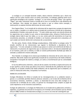 4
DESARROLLO
La ecología es un concepto bastante amplio, abarca diversos elementos que a diario nos
rodean y de los cuales muchas veces no somos conscientes, sin embargo, podemos partir con el
significado etimológico de la palabra ‘’ecología’’, la cual viene del griego ‘’Oikos’’ que significa
‘’hogar’’, por ende, estaríamos frente al estudio de la casa o el estudio de la vida doméstica de
los individuos. Para abordar de manera más precisa a qué se refiere dicho concepto, a
continuación se exponen distintas definiciones de varios autores.
Para Eugene Odum, ‘’es el estudio de las relaciones de los organismos o grupos de organismos
con su medio, y también se la define como el estudio de la estructura y función de la naturaleza,
entendiendo al hombre como parte de esta. ’’ El autor señala que existe una relación directa de
los organismos con su medio, lo cual, como se mencionaban antes, refuerza el hecho de que la
ecología abarca todo lo que nos rodea, y a su vez, somos parte del ecosistema en el que nos
encontremos presentes, se entiende al hombre o ser humano como parte de la naturaleza y el
cual cumple una función dentro de la estructura de su ecosistema.
Por otra parte, Charles J.Krebs (Biólogo estadounidense, 1936) define la ecología como: "El
estudio científico de las interacciones que regulan la distribución y abundancia de los
organismos. ’’ En este concepto se evidencia que posee en común con la definición de Odum, la
interacción y la presencia de organismos que se relacionan entre sí. Se trata de comprender que
el ser humano, junto con su entorno, es todo un sistema perfectamente diseñado que debe ser
valorado y cuidado de la manera adecuada.
Para Haeckel, la ecología era la ciencia que estudiaba las relaciones de los seres vivos con su
ambiente. Más tarde amplió este significado al estudio de las características del medio ambiente,
incluyendo el transporte de materia y energía, así como su transformación por las comunidades
biológicas.
En las tres definiciones anteriores, cada uno de los autores nos brinda su explicación acerca de
lo que significa y de los temas que abarca esta ciencia. Partiendo de ello, podríamos decir que la
Ecología es el estudio científico del medio ambiente y de los organismos que lo componen, así
como la interacción entre ellos, incluyendo al ser humano.
RAMAS DE LA ECOLOGÍA
Ecología Microbiana: Se refiere al estudio de los microorganismos en su ambiente natural y
gracias a su actividad, permiten diversos procesos naturales y son la base de la dinámica de los
ecosistemas terrestres, marítimos y aéreos. La diversidad de esta rama dela ecología es la
causante de la fertilidad de los suelos. En general los microorganismos cumplen un papel de
suma importancia en las funciones ecosistémicas.
Ecología de poblaciones: La Ecología de Poblaciones es el estudio de las poblaciones animales y
vegetales, sus patrones de variación en el espacio y en el tiempo y de los factores que los afectan
(Hassel 1988).También es llamada demo ecología, y su vez es una rama de la demografía que
 