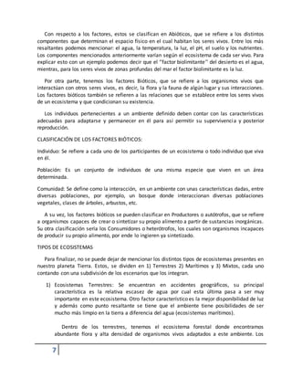 7
Con respecto a los factores, estos se clasifican en Abióticos, que se refiere a los distintos
componentes que determinan el espacio físico en el cual habitan los seres vivos. Entre los más
resaltantes podemos mencionar: el agua, la temperatura, la luz, el pH, el suelo y los nutrientes.
Los componentes mencionados anteriormente varían según el ecosistema de cada ser vivo. Para
explicar esto con un ejemplo podemos decir que el ‘’factor biolimitante’’ del desierto es el agua,
mientras, para los seres vivos de zonas profundas del mar el factor biolimitante es la luz.
Por otra parte, tenemos los factores Bióticos, que se refiere a los organismos vivos que
interactúan con otros seres vivos, es decir, la flora y la fauna de algún lugar y sus interacciones.
Los factores bióticos también se refieren a las relaciones que se establece entre los seres vivos
de un ecosistema y que condicionan su existencia.
Los individuos pertenecientes a un ambiente definido deben contar con las características
adecuadas para adaptarse y permanecer en él para así permitir su supervivencia y posterior
reproducción.
CLASIFICACIÓN DE LOS FACTORES BIÓTICOS:
Individuo: Se refiere a cada uno de los participantes de un ecosistema o todo individuo que viva
en él.
Población: Es un conjunto de individuos de una misma especie que viven en un área
determinada.
Comunidad: Se define como la interacción, en un ambiente con unas características dadas, entre
diversas poblaciones, por ejemplo, un bosque donde interaccionan diversas poblaciones
vegetales, clases de árboles, arbustos, etc.
A su vez, los factores bióticos se pueden clasificar en Productores o autótrofos, que se refiere
a organismos capaces de crear o sintetizar su propio alimento a partir de sustancias inorgánicas.
Su otra clasificación sería los Consumidores o heterótrofos, los cuales son organismos incapaces
de producir su propio alimento, por ende lo ingieren ya sintetizado.
TIPOS DE ECOSISTEMAS
Para finalizar, no se puede dejar de mencionar los distintos tipos de ecosistemas presentes en
nuestro planeta Tierra. Estos, se dividen en 1) Terrestres 2) Marítimos y 3) Mixtos, cada uno
contando con una subdivisión de los escenarios que los integran.
1) Ecosistemas Terrestres: Se encuentran en accidentes geográficos, su principal
característica es la relativa escasez de agua por cual esta última pasa a ser muy
importante en este ecosistema. Otro factor característico es la mejor disponibilidad de luz
y además como punto resaltante se tiene que el ambiente tiene posibilidades de ser
mucho más limpio en la tierra a diferencia del agua (ecosistemas marítimos).
Dentro de los terrestres, tenemos el ecosistema forestal donde encontramos
abundante flora y alta densidad de organismos vivos adaptados a este ambiente. Los
 