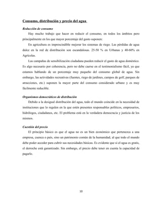 Consumo, distribución y precio del agua
Reducción de consumo
Hay mucho trabajo que hacer en reducir el consumo, en todos los ámbitos pero
principalmente en los que mayor porcentaje del gasto suponen:
En agricultura es imprescindible mejorar los sistemas de riego. Las pérdidas de agua
dulce en la red de distribución son escandalosas. 25-50 % en Urbanas y 40-60% en
Agrícolas.
Las campañas de sensibilización ciudadana pueden reducir el gasto de agua doméstico.
Es algo necesario por coherencia, pero no debe caerse en el testimonialismo fácil, ya que
estamos hablando de un porcentaje muy pequeño del consumo global de agua. Sin
embargo, las actividades recreativas (fuentes, riego de jardines, campos de golf, parques de
atracciones, etc.) suponen la mayor parte del consumo considerado urbano y es muy
fácilmente reducible.
Organismos democráticos de distribución
Debido a la desigual distribución del agua, todo el mundo coincide en la necesidad de
instituciones que lo regulen en la que estén presentes responsables políticos, empresarios,
hidrólogos, ciudadanos, etc. El problema está en la verdadera democracia y justicia de los
mismos.
Cuestión del precio
El principio básico es que el agua no es un bien económico que pertenezca a una
empresa, cuenca o país, sino un patrimonio común de la humanidad, al que todo el mundo
debe poder acceder para cubrir sus necesidades básicas. Es evidente que si el agua es gratis,
el derroche está garantizado. Sin embargo, el precio debe tener en cuenta la capacidad de
pagarlo.
10
 