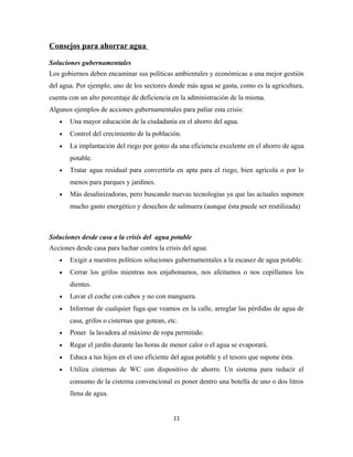 Consejos para ahorrar agua
Soluciones gubernamentales
Los gobiernos deben encaminar sus políticas ambientales y económicas a una mejor gestión
del agua. Por ejemplo, uno de los sectores donde más agua se gasta, como es la agricultura,
cuenta con un alto porcentaje de deficiencia en la administración de la misma.
Algunos ejemplos de acciones gubernamentales para paliar esta crisis:
• Una mayor educación de la ciudadanía en el ahorro del agua.
• Control del crecimiento de la población.
• La implantación del riego por goteo da una eficiencia excelente en el ahorro de agua
potable.
• Tratar agua residual para convertirla en apta para el riego, bien agrícola o por lo
menos para parques y jardines.
• Más desalinizadoras, pero buscando nuevas tecnologías ya que las actuales suponen
mucho gasto energético y desechos de salmuera (aunque ésta puede ser reutilizada)
Soluciones desde casa a la crisis del agua potable
Acciones desde casa para luchar contra la crisis del agua:
• Exigir a nuestros políticos soluciones gubernamentales a la escasez de agua potable.
• Cerrar los grifos mientras nos enjabonamos, nos afeitamos o nos cepillamos los
dientes.
• Lavar el coche con cubos y no con manguera.
• Informar de cualquier fuga que veamos en la calle, arreglar las pérdidas de agua de
casa, grifos o cisternas que gotean, etc.
• Poner la lavadora al máximo de ropa permitido.
• Regar el jardín durante las horas de menor calor o el agua se evaporará.
• Educa a tus hijos en el uso eficiente del agua potable y el tesoro que supone ésta.
• Utiliza cisternas de WC con dispositivo de ahorro. Un sistema para reducir el
consumo de la cisterna convencional es poner dentro una botella de uno o dos litros
llena de agua.
11
 