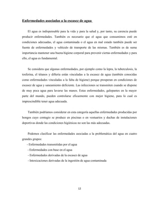 Enfermedades asociadas a la escasez de agua
El agua es indispensable para la vida y para la salud y, por tanto, su carencia puede
producir enfermedades. También es necesario que el agua que consumimos esté en
condiciones adecuadas, el agua contaminada o el agua en mal estado también puede ser
fuente de enfermedades y vehículo de transporte de las mismas. También es de suma
importancia mantener una buena higiene corporal para prevenir ciertas enfermedades y para
ello, el agua es fundamental.
Se considera que algunas enfermedades, por ejemplo como la lepra, la tuberculosis, la
tosferina, el tétanos y difteria están vinculadas a la escasez de agua (también conocidas
como enfermedades vinculadas a la falta de higiene) porque prosperan en condiciones de
escasez de agua y saneamiento deficiente. Las infecciones se transmiten cuando se dispone
de muy poca agua para lavarse las manos. Estas enfermedades, galopantes en la mayor
parte del mundo, pueden controlarse eficazmente con mejor higiene, para lo cual es
imprescindible tener agua adecuada.
También podríamos considerar en esta categoría aquellas enfermedades producidas por
hongos cuyo contagio se produce en piscinas o en vestuarios y duchas de instalaciones
deportivas donde las condiciones higiénicas no son las más adecuadas.
Podemos clasificar las enfermedades asociadas a la problemática del agua en cuatro
grandes grupos:
- Enfermedades transmitidas por el agua
- Enfermedades con base en el agua
- Enfermedades derivadas de la escasez de agua
- Intoxicaciones derivadas de la ingestión de agua contaminada
12
 