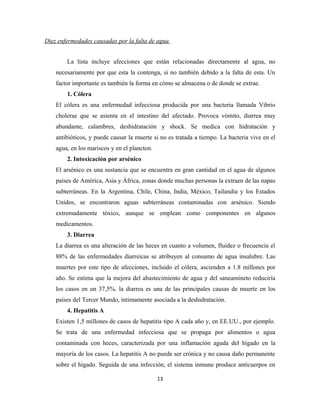 Diez enfermedades causadas por la falta de agua
La lista incluye afecciones que están relacionadas directamente al agua, no
necesariamente por que esta la contenga, si no también debido a la falta de esta. Un
factor importante es también la forma en cómo se almacena o de donde se extrae.
1. Cólera
El cólera es una enfermedad infecciosa producida por una bacteria llamada Vibrio
cholerae que se asienta en el intestino del afectado. Provoca vómito, diarrea muy
abundante, calambres, deshidratación y shock. Se medica con hidratación y
antibióticos, y puede causar la muerte si no es tratada a tiempo. La bacteria vive en el
agua, en los mariscos y en el plancton.
2. Intoxicación por arsénico
El arsénico es una sustancia que se encuentra en gran cantidad en el agua de algunos
países de América, Asia y África, zonas donde muchas personas la extraen de las napas
subterráneas. En la Argentina, Chile, China, India, México, Tailandia y los Estados
Unidos, se encontraron aguas subterráneas contaminadas con arsénico. Siendo
extremadamente tóxico, aunque se emplean como componentes en algunos
medicamentos.
3. Diarrea
La diarrea es una alteración de las heces en cuanto a volumen, fluidez o frecuencia el
88% de las enfermedades diarreicas se atribuyen al consumo de agua insalubre. Las
muertes por este tipo de afecciones, incluido el cólera, ascienden a 1.8 millones por
año. Se estima que la mejora del abastecimiento de agua y del saneamineto reduciría
los casos en un 37,5%. la diarrea es una de las principales causas de muerte en los
países del Tercer Mundo, íntimamente asociada a la deshidratación.
4. Hepatitis A
Existen 1,5 millones de casos de hepatitis tipo A cada año y, en EE.UU., por ejemplo.
Se trata de una enfermedad infecciosa que se propaga por alimentos o agua
contaminada con heces, caracterizada por una inflamación aguda del hígado en la
mayoría de los casos. La hepatitis A no puede ser crónica y no causa daño permanente
sobre el hígado. Seguida de una infección, el sistema inmune produce anticuerpos en
13
 