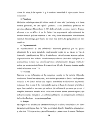 contra del virus de la hepatitis A y le confiere inmunidad al sujeto contra futuras
infecciones.
5. Paludismo
El término malaria proviene del italiano medieval “mala aria” (mal aire) y se le llamó
también paludismo, del latín “palus” (pantano). Es una enfermedad producida por
parásitos del género Plasmodium. El 90% de los afectados son niños menores de cinco
años que viven en África, al sur del Sahara. los programas de mejoramiento de los
recursos hídricos podrían disminuir al 50% esta y otras enfermedades de transmisión
vectorial. Sin embargo, por tratarse de zonas muy pobres, las perspectivas son muy
negativas.
6. Esquistosomiasis
La esquistosomiasis es una enfermedad parasitaria producida por un gusano
platelminto de la clase trematodos relativamente común en los países en vías de
desarrollo, especialmente en África. Se calcula que 160 millones de personas padecen
esquistosomiasis. Este mal está estrechamente relacionado con la falta de higiene en la
evacuación de excretas y de servicios cercanos a abastecimientos de agua potable. Se
estima que un saneamiento básico de reservorios artificiales de agua y obras de regadío
reduciría los casos en un 77%.
7. Tracoma
Tracoma es una inflamación de la conjuntiva causada por la bacteria Chlamydia
trachomatis, la cual es contagiosa y se transmite por contacto directo con la persona
infectada o por ciertas moscas que llegan a alimentarse de secreciones de personas
infectadas. Esta es otra de las enfermedades que se atribuye directamente a la falta de
agua. Las estadísticas aseguran que existen 500 millones de personas que corren el
riesgo de padecer de este mal de las cuales 146 millones pueden padecer ceguera, que
es la consecuencia más grave. Los síntomas del tracoma son enrojecimiento e irritación
de los ojos, lagrimeo y secreciones oculares.
8. Dengue
El dengue es una enfermedad febril transmitida por un virus y caracterizada por fiebre
de aparición súbita que dura 3 a 7 días acompañada de dolor de cabeza, articulaciones
y músculos. El dengue se cura, pero el hemorrágico puede causar la muerte. No hay un
14
 