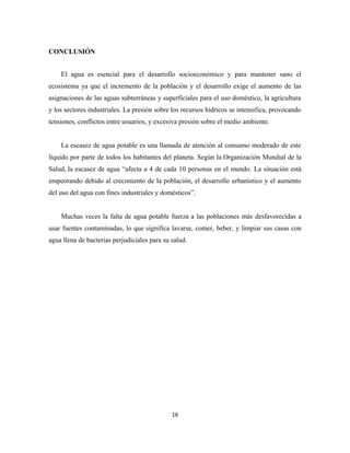 CONCLUSIÓN
El agua es esencial para el desarrollo socioeconómico y para mantener sano el
ecosistema ya que el incremento de la población y el desarrollo exige el aumento de las
asignaciones de las aguas subterráneas y superficiales para el uso doméstico, la agricultura
y los sectores industriales. La presión sobre los recursos hídricos se intensifica, provocando
tensiones, conflictos entre usuarios, y excesiva presión sobre el medio ambiente.
La escasez de agua potable es una llamada de atención al consumo moderado de este
líquido por parte de todos los habitantes del planeta. Según la Organización Mundial de la
Salud, la escasez de agua “afecta a 4 de cada 10 personas en el mundo. La situación está
empeorando debido al crecimiento de la población, el desarrollo urbanístico y el aumento
del uso del agua con fines industriales y domésticos”.
Muchas veces la falta de agua potable fuerza a las poblaciones más desfavorecidas a
usar fuentes contaminadas, lo que significa lavarse, comer, beber, y limpiar sus casas con
agua llena de bacterias perjudiciales para su salud.
16
 