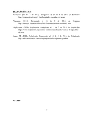 TRABAJOS CITADOS
Puritronic. (22 de 11 de 2011). Recuperado el 16 de 5 de 2015, de Puritronic:
http://blog.puritronic.com/10-enfermedades-causadas-por-agua/
Hispagua. (2014). Recuperado el 14 de 5 de 2015, de Hispagua:
http://hispagua.cedex.es/sites/default/files/especiales/escasez/index.html
InspirAction. (2009). Inspiraction. Recuperado el 15 de 5 de 2015, de Inspiraction:
https://www.inspiraction.org/cambio-climatico/cc-al-detalle/escasez-de-agua/falta-
de-agua
Luque, M. (2014). Solociencia. Recuperado el 14 de 5 de 2015, de Solociencia:
http://www.solociencia.com/ecologia/problematica-global-agua.htm
ANEXOS
17
 