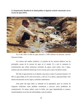 La Organización Mundial de la Salud publico el siguiente artículo relacionado con la
escasez de agua (2014).
En el año 2050, la falta de agua afectará a 7.000 millones de personas, advierte
Naciones Unidas.
Los efectos del cambio climático y la gestión de los recursos hídricos son las
principales causas de la escasez de agua en el mundo. Si a esto le sumamos la
contaminación que sufren numerosas corrientes de aguas, como mares, ríos o lagos,
estamos ante una catástrofe natural que se nos avecina, poco a poco sin darnos cuenta.
De toda el agua presente en el planeta, muy poca es para el consumo humano. Un
90% es agua salada, un 2% está en los polos, y sólo un 1% es dulce y apto para beber. Esta
última está presente en ríos, lagos y corrientes subterráneas.
Gran parte del agua dulce es utilizada en la agricultura, pero un sistema de
irrigación ineficiente causa pérdidas económicas y provoca serios problemas de
contaminación. En países pobres como la India, esta agua desperdiciada se estanca,
transformándose en un foco de enfermedades, como la malaria.
18
 