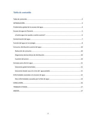 Tabla de contenido
Tabla de contenido.............................................................................................................................2
INTRODUCCIÓN .................................................................................................................................3
Problemática global de la escasez del agua........................................................................................4
Escasez de agua en Panamá...............................................................................................................5
¿Cuánta agua nos queda y cuánta usamos? ..................................................................................6
Contaminación del agua ....................................................................................................................7
Función del agua en la ecología..........................................................................................................8
Consumo, distribución y precio del agua .........................................................................................10
Reducción de consumo................................................................................................................10
Organismos democráticos de distribución...................................................................................10
Cuestión del precio ......................................................................................................................10
Consejos para ahorrar agua .............................................................................................................11
Soluciones gubernamentales.......................................................................................................11
Soluciones desde casa a la crisis del agua potable......................................................................11
Enfermedades asociadas a la escasez de agua ................................................................................12
Diez enfermedades causadas por la falta de agua .......................................................................13
CONCLUSIÓN....................................................................................................................................16
TRABAJOS CITADOS..........................................................................................................................17
ANEXOS............................................................................................................................................17
2
 