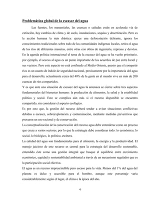 Problemática global de la escasez del agua
Las fuentes, los manantiales, las cuencas o cañadas están en acelerada vía de
extinción, hay cambios de clima y de suelo, inundaciones, sequías y desertización. Pero es
la acción humana la más drástica: ejerce una deforestación delirante, ignora los
conocimientos tradicionales sobre todo de las comunidades indígenas locales, retira el agua
de los ríos de diferentes maneras, entre otras con obras de ingeniería, represas y desvíos.
En la agenda política internacional el tema de la escasez del agua se ha vuelto prioritario,
por ejemplo, el acceso al agua es un punto importante de los acuerdos de paz entre Israel y
sus vecinos. Pero este aspecto no está confinado al Medio Oriente, puesto que el compartir
ríos es un asunto de índole de seguridad nacional, precisamente por la importancia del agua
para el desarrollo; actualmente cerca del 40% de la gente en el mundo vive en más de 200
cuencas de ríos compartidos.
Y es que ante una situación de escasez del agua la amenaza se cierne sobre tres aspectos
fundamentales del bienestar humano: la producción de alimentos, la salud y la estabilidad
política y social. Esto se complica aún más si el recurso disponible se encuentra
compartido, sin considerar el aspecto ecológico.
Es por esto que, la gestión del recurso deberá tender a evitar situaciones conflictivas
debidas a escasez, sobreexplotación y contaminación, mediante medidas preventivas que
procuren un uso racional y de conservación.
La conceptualización de la conservación del recurso agua debe entenderse como un proceso
que cruza a varios sectores, por lo que la estrategia debe considerar todo: lo económico, lo
social, lo biológico, lo político, etcétera.
La calidad del agua son fundamentales para el alimento, la energía y la productividad. El
manejo juicioso de este recurso es central para la estrategia del desarrollo sustentable,
entendido éste como una gestión integral que busque el equilibrio entre crecimiento
económico, equidad y sustentabilidad ambiental a través de un mecanismo regulador que es
la participación social efectiva.
El agua es un recurso imprescindible pero escaso para la vida. Menos del 1% del agua del
planeta es dulce y accesible para el hombre, aunque este porcentaje varía
considerablemente según el lugar, el clima o la época del año.
4
 