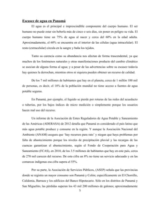 Escasez de agua en Panamá
El agua es el principal e imprescindible componente del cuerpo humano. El ser
humano no puede estar sin beberla más de cinco o seis días, sin poner en peligro su vida. El
cuerpo humano tiene un 75% de agua al nacer y cerca del 60% en la edad adulta.
Aproximadamente, el 60% se encuentra en el interior de las células (agua intracelular). El
resto (extracelular) circula en la sangre y baña los tejidos.
Tanto su carencia como su abundancia nos afectan de forma trascendental, ya que
muchos de los fenómenos naturales y otras manifestaciones producto del cambio climático
se asocian de alguna forma al agua; y a pesar de las advertencias sobre su escasez todavía
hay quienes la derrochan, mientras otros ni siquiera pueden obtener un recurso de calidad.
De los 7 mil millones de habitantes que hay en el planeta, cerca de 1 millón 100 mil
de personas, es decir, el 18% de la población mundial no tiene acceso a fuentes de agua
potable seguras.
En Panamá, por ejemplo, el líquido se pierde por roturas de las redes del acueducto
o tuberías, por los bajos índices de micro medición o simplemente porque los usuarios
hacen mal uso del recurso.
Un informe de la Asociación de Entes Reguladores de Agua Potable y Saneamiento
de las Américas (ADERASA) de 2012 detalla que Panamá es considerado el país latino que
más agua potable produce y consume en la región. Y aunque la Asociación Nacional del
Ambiente (ANAM) asegura que ‘hay recursos para rato’ y niegan que haya problemas por
falta de abastecimiento porque los niveles de precipitación pluvial y las recargas de las
cuencas garantizan el abastecimiento, según el Fondo de Cooperación para Agua y
Saneamiento (FCAS), en 2010, de los 3.5 millones de habitantes que hay en este país, cerca
de 270 mil carecen del recurso. De esta cifra un 8% no tiene un servicio adecuado y en las
comarcas indígenas esa cifra supera el 55%.
Por su parte, la Asociación de Servicios Públicos, (ASEP) señala que las provincias
donde se registra un mayor consumo son Panamá y Colón; específicamente en El Chorrillo,
Calidonia, Barraza y los edificios del Banco Hipotecario. Sólo en los distritos de Panamá y
San Miguelito, las pérdidas superan los 43 mil 200 millones de galones; aproximadamente
5
 