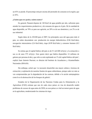 un 43% se pierde. El porcentaje está por encima del promedio de consumo en la región, que
es 42%.
¿Cuánta agua nos queda y cuánta usamos?
En general, Panamá dispone de 148 Km3 de agua potable por año, suficiente para
atender los requerimientos productivos y de consumo de agua en el país. De la cantidad de
agua disponible, un 70% es para uso agrícola, un 28% es de uso doméstico y un 2% es de
uso industrial.
Según datos de la ANAM para el 2007, los principales usos del agua para todo el
país, en orden descendente son: producción de energía hidroeléctrica (9.86 Km3/año),
navegación interoceánica (2,6 Km3/año), riego (0.99 Km3/año) y consumo humano (0.3
Km3/año).
Se estima que el capital hídrico del país es de 51 mil 600 m3/p/yr y la extracción o
uso es de unos 575 m3/p/yr. Esto quiere decir que habría disponibles 14 millones de
galones por persona al año y que sólo se está explotando un 1% del capital hídrico del país’,
explicó Juan Antonio Ducruet, ex director del Instituto de Acueductos y Alcantarillados
Nacionales (IDAAN).
Sin embargo, aclaró que ‘es necesario desarrollar una mayor cultura y técnicas de
extracción y explotación de nuestras fuentes de aguas subterráneas, porque cada vez más se
ven comprometidas por la degradación de las cuencas, debido a la acción antropogénica
como lo es la destrucción de los bosques de galería’.
Estudios de la Organización de las Naciones Unidas para la Alimentación y la
Agricultura (FAO) estiman que uno de cada cinco países en vías de desarrollo tendrá
problemas de escasez de agua antes de 2030; en esos países es vital un menor gasto de agua
en la agricultura, modernizando los sistemas de riego.
6
 