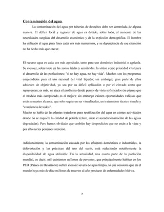 Contaminación del agua
La contaminación del agua por tuberías de desechos debe ser controlada de alguna
manera. El déficit local y regional de agua es debido, sobre todo, al aumento de las
necesidades surgidas del desarrollo económico y de la explosión demográfica. El hombre
ha utilizado el agua para fines cada vez más numerosos, y su dependencia de ese elemento
no ha hecho más que crecer.
El recurso agua es cada vez más apreciado, tanto para uso doméstico industrial o agrícola.
Su escasez, sobre todo en las zonas áridas y semiáridas, la sitúan como prioridad vital para
el desarrollo de las poblaciones: "si no hay agua, no hay vida". Muchos son los programas
emprendidos para el uso racional del vital líquido; sin embargo; gran parte de ellos
adolecen de objetividad, ya sea por su difícil aplicación o por el elevado costo que
representan; es más, se ataca el problema desde puntos de vista sofisticados (se piensa que
el modelo más complicado es el mejor); sin embargo existen oportunidades valiosas que
están a nuestro alcance, que solo requieren ser visualizadas, un tratamiento técnico simple y
"conciencia de todos".
Mucho se habla de las plantas tratadoras para reutilización del agua en ciertas actividades
donde no se requiere la calidad de potable (claro, dado el acondicionamiento de las aguas
degradadas). Pero hemos olvidado que también hay desperdicios que no están a la vista y
por ello no les ponemos atención.
Adicionalmente, la contaminación causada por los efluentes domésticos e industriales, la
deforestación y las prácticas del uso del suelo, está reduciendo notablemente la
disponibilidad de agua utilizable. En la actualidad, una cuarta parte de la población
mundial, es decir, mil quinientos millones de personas, que principalmente habitan en los
PED (Países en Desarrollo) sufren escasez severa de agua limpia, lo que ocasiona que en el
mundo haya más de diez millones de muertes al año producto de enfermedades hídrica.
7
 