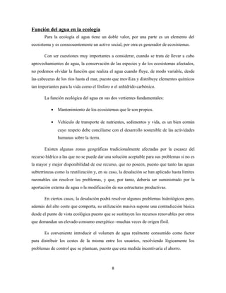 Función del agua en la ecología
Para la ecología el agua tiene un doble valor, por una parte es un elemento del
ecosistema y es consecuentemente un activo social, por otra es generador de ecosistemas.
Con ser cuestiones muy importantes a considerar, cuando se trata de llevar a cabo
aprovechamientos de agua, la conservación de las especies y de los ecosistemas afectados,
no podemos olvidar la función que realiza el agua cuando fluye, de modo variable, desde
las cabeceras de los ríos hasta el mar, puesto que moviliza y distribuye elementos químicos
tan importantes para la vida como el fósforo o el anhídrido carbónico.
La función ecológica del agua en sus dos vertientes fundamentales:
• Mantenimiento de los ecosistemas que le son propios.
• Vehículo de transporte de nutrientes, sedimentos y vida, es un bien común
cuyo respeto debe conciliarse con el desarrollo sostenible de las actividades
humanas sobre la tierra.
Existen algunas zonas geográficas tradicionalmente afectadas por la escasez del
recurso hídrico a las que no se puede dar una solución aceptable para sus problemas si no es
la mayor y mejor disponibilidad de ese recurso, que no poseen, puesto que tanto las aguas
subterráneas como la reutilización y, en su caso, la desalación se han aplicado hasta límites
razonables sin resolver los problemas, y que, por tanto, debería ser suministrado por la
aportación externa de agua o la modificación de sus estructuras productivas.
En ciertos casos, la desalación podrá resolver algunos problemas hidrológicos pero,
además del alto coste que comporta, su utilización masiva supone una contradicción básica
desde el punto de vista ecológica puesto que se sustituyen los recursos renovables por otros
que demandan un elevado consumo energético -muchas veces de origen fósil.
Es conveniente introducir el volumen de agua realmente consumido como factor
para distribuir los costes de la misma entre los usuarios, resolviendo lógicamente los
problemas de control que se plantean, puesto que esta medida incentivaría el ahorro.
8
 