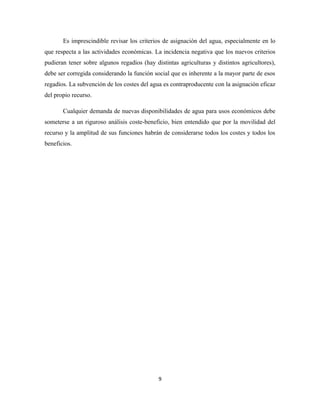 Es imprescindible revisar los criterios de asignación del agua, especialmente en lo
que respecta a las actividades económicas. La incidencia negativa que los nuevos criterios
pudieran tener sobre algunos regadíos (hay distintas agriculturas y distintos agricultores),
debe ser corregida considerando la función social que es inherente a la mayor parte de esos
regadíos. La subvención de los costes del agua es contraproducente con la asignación eficaz
del propio recurso.
Cualquier demanda de nuevas disponibilidades de agua para usos económicos debe
someterse a un riguroso análisis coste-beneficio, bien entendido que por la movilidad del
recurso y la amplitud de sus funciones habrán de considerarse todos los costes y todos los
beneficios.
9
 