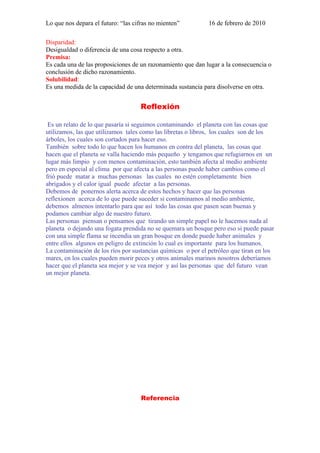 Lo que nos depara el futuro: “las cifras no mienten”          16 de febrero de 2010

Disparidad:
Desigualdad o diferencia de una cosa respecto a otra.
Premisa:
Es cada una de las proposiciones de un razonamiento que dan lugar a la consecuencia o
conclusión de dicho razonamiento.
Solubilidad:
Es una medida de la capacidad de una determinada sustancia para disolverse en otra.


                                    Reflexión

 Es un relato de lo que pasaría si seguimos contaminando el planeta con las cosas que
utilizamos, las que utilizamos tales como las libretas o libros, los cuales son de los
árboles, los cuales son cortados para hacer eso.
También sobre todo lo que hacen los humanos en contra del planeta, las cosas que
hacen que el planeta se valla haciendo más pequeño y tengamos que refugiarnos en un
lugar más limpio y con menos contaminación, esto también afecta al medio ambiente
pero en especial al clima por que afecta a las personas puede haber cambios como el
frió puede matar a muchas personas las cuales no estén completamente bien
abrigados y el calor igual puede afectar a las personas.
Debemos de ponernos alerta acerca de estos hechos y hacer que las personas
reflexionen acerca de lo que puede suceder si contaminamos al medio ambiente,
debemos almenos intentarlo para que así todo las cosas que pasen sean buenas y
podamos cambiar algo de nuestro futuro.
Las personas piensan o pensamos que tirando un simple papel no le hacemos nada al
planeta o dejando una fogata prendida no se quemara un bosque pero eso si puede pasar
con una simple flama se incendia un gran bosque en donde puede haber animales y
entre ellos algunos en peligro de extinción lo cual es importante para los humanos.
La contaminación de los ríos por sustancias químicas o por el petróleo que tiran en los
mares, en los cuales pueden morir peces y otros animales marinos nosotros deberíamos
hacer que el planeta sea mejor y se vea mejor y así las personas que del futuro vean
un mejor planeta.




                                    Referencia
 