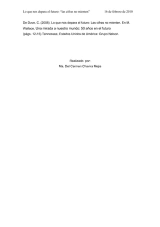 Lo que nos depara el futuro: “las cifras no mienten”       16 de febrero de 2010


De Duve, C. (2008). Lo que nos depara el futuro: Las cifras no mienten. En M.
Wallace, Una mirada a nuestro mundo: 50 años en el futuro
(págs. 12-15).Tennessee, Estados Unidos de América: Grupo Nelson.




                                    Realizado por:
                            Ma. Del Carmen Chavira Mejia
5


.-,,,
 