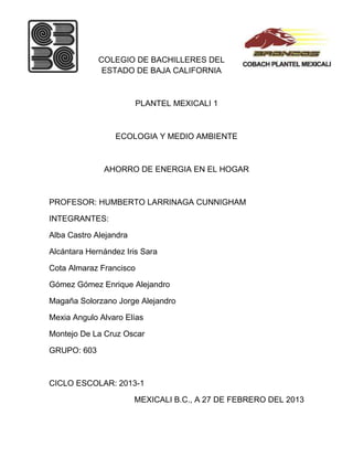 COLEGIO DE BACHILLERES DEL
              ESTADO DE BAJA CALIFORNIA



                        PLANTEL MEXICALI 1



                 ECOLOGIA Y MEDIO AMBIENTE



              AHORRO DE ENERGIA EN EL HOGAR



PROFESOR: HUMBERTO LARRINAGA CUNNIGHAM

INTEGRANTES:

Alba Castro Alejandra

Alcántara Hernández Iris Sara

Cota Almaraz Francisco

Gómez Gómez Enrique Alejandro

Magaña Solorzano Jorge Alejandro

Mexia Angulo Alvaro Elías

Montejo De La Cruz Oscar

GRUPO: 603



CICLO ESCOLAR: 2013-1

                        MEXICALI B.C., A 27 DE FEBRERO DEL 2013
 