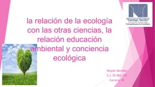 la relación de la ecología
con las otras ciencias, la
relación educación
ambiental y conciencia
ecológica
Misyoli Sánchez
C.I. 25.902.172
Carrera: 45
 