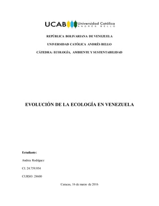 REPÚBLICA BOLIVARIANA DE VENEZUELA
UNIVERSIDAD CATÓLICA ANDRÉS BELLO
CÁTEDRA: ECOLOGÍA, AMBIENTE Y SUSTENTABILIDAD
EVOLUCIÓN DE LA ECOLOGÍA EN VENEZUELA
Estudiante:
Andrea Rodríguez
CI. 24.759.954
CURSO: 28600
Caracas, 16 de marzo de 2016
 
