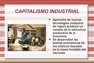 CAPITALISMO INDUSTRIAL Aparición de nuevas tecnologías (máquina de vapor) produce un cambio de la estructura productiva de la economía. Se desarrollan las teorías económicas de los clásicos basadas en la mano invisible del mercado. 
