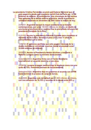 La presidenta Cristina Fernández anunció por Cadena Nacional que el
      país pagará la deuda que mantiene con el Club de París por 6.706
      millones de dólares. A continuación, una cronología de los hechos
      más salientes de la deuda externa argentina, desde la moratoria
      unilateral declarada en diciembre de 2001 hasta la noticia de hoy.

      23/12/01: Argentina declaró la mayor moratoria de la historia
      contemporánea, por unos 130.000 millones de dólares, en medio de
      una brutal crisis financiera y política tras la precipitada renuncia del
      presidente Fernando De la Rúa.

      01/01/02: Asume la presidencia Eduardo Duhalde para completar el
      mandato de De la Rúa. Devalúa el peso (60%) tras 11 años de
      convertibilidad con el dólar.

      12/12/02: El gobierno confirma que sólo pagará intereses de la
      deuda multilateral, sin utilizar reservas (éstas alcanzaban unos
      10.000 millones de dólares).

      25/05/03: Asume la Presidencia Néstor Kirchner y mantiene a
      Roberto Lavagna como su ministro de Economía.

      Setiembre/2003: Argentina firma con el Fondo Monetario
      Internacional un acuerdo stand by a tres años.

      22/09/03: Lavagna propone reestructurar la deuda en mora con una
      quita de 75%. Inmediato rechazo de los acreedores.

      Setiembre/2004: Argentina deja en suspenso el acuerdo con el FMI
      hasta terminar el proceso de canje de bonos.

      Abril 2005: Argentina sale del default por 81.800 millones de dólares,
      con una adhesión de 76,15% y recortes de la deuda entre 45% y
 