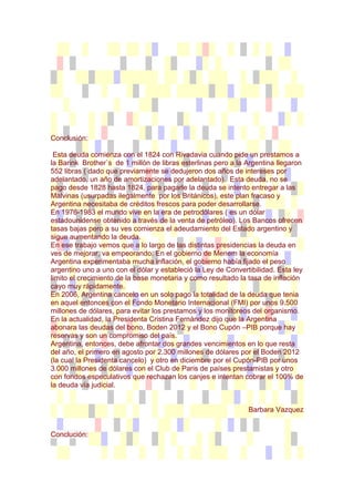 Conclusión:

 Esta deuda comienza con el 1824 con Rivadavia cuando pide un prestamos a
la Barink Brother`s de 1 millón de libras esterlinas pero a la Argentina llegaron
552 libras ( dado que previamente se dedujeron dos años de intereses por
adelantado, un año de amortizaciones por adelantado). Esta deuda, no se
pago desde 1828 hasta 1824, para pagarle la deuda se intento entregar a las
Malvinas (usurpadas ilegalmente por los Británicos), este plan fracaso y
Argentina necesitaba de créditos frescos para poder desarrollarse.
En 1976-1983 el mundo vive en la era de petrodólares ( es un dólar
estadounidense obtenido a través de la venta de petróleo). Los Bancos ofrecen
tasas bajas pero a su ves comienza el adeudamiento del Estado argentino y
sigue aumentando la deuda.
En ese trabajo vemos que a lo largo de las distintas presidencias la deuda en
ves de mejorar, va empeorando. En el gobierno de Menem la economía
Argentina experimentaba mucha inflación, el gobierno había fijado el peso
argentino uno a uno con el dólar y estableció la Ley de Convertibilidad. Esta ley
limito el crecimiento de la base monetaria y como resultado la tasa de inflación
cayo muy rápidamente.
En 2006, Argentina cancelo en un solo pago la totalidad de la deuda que tenia
en aquel entonces con el Fondo Monetario Internacional (FMI) por unos 9.500
millones de dólares, para evitar los prestamos y los monitoreos del organismo.
En la actualidad, la Presidenta Cristina Fernández dijo que la Argentina
abonara las deudas del bono, Boden 2012 y el Bono Cupón –PIB porque hay
reservas y son un compromiso del país.
Argentina, entonces, debe afrontar dos grandes vencimientos en lo que resta
del año, el primero en agosto por 2.300 millones de dólares por el Boden 2012
(la cual la Presidenta cancelo) y otro en diciembre por el Cupón-PIB por unos
3.000 millones de dólares con el Club de Paris de países prestamistas y otro
con fondos especulativos que rechazan los canjes e intentan cobrar el 100% de
la deuda vía judicial.


                                                               Barbara Vazquez


Conclución:
 