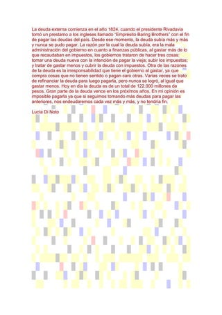 La deuda externa comienza en el año 1824, cuando el presidente Rivadavia
tomó un prestamo a los ingleses llamado “Emprésito Baring Brothers” con el fin
de pagar las deudas del país. Desde ese momento, la deuda subía más y más
y nunca se pudo pagar. La razón por la cual la deuda subía, era la mala
administración del gobierno en cuanto a finanzas públicas, al gastar más de lo
que recaudaban en impuestos, los gobiernos trataron de hacer tres cosas:
tomar una deuda nueva con la intención de pagar la vieja; subir los impuestos;
y tratar de gastar menos y cubrir la deuda con impuestos. Otra de las razones
de la deuda es la irresponsabilidad que tiene el gobierno al gastar, ya que
compra cosas que no tienen sentido o pagan caro otras. Varias veces se trato
de refinanciar la deuda para luego pagarla, pero nunca se logró, al igual que
gastar menos. Hoy en dia la deuda es de un total de 122.000 millones de
pesos. Gran parte de la deuda vence en los próximos años. En mi opinión es
imposible pagarla ya que si seguimos tomando más deudas para pagar las
anteriores, nos endeudaremos cada vez más y más, y no tendría fin.

Lucía Di Noto
 