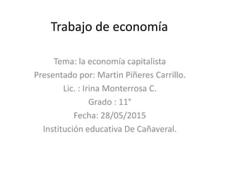 Trabajo de economía
Tema: la economía capitalista
Presentado por: Martin Piñeres Carrillo.
Lic. : Irina Monterrosa C.
Grado : 11°
Fecha: 28/05/2015
Institución educativa De Cañaveral.
 
