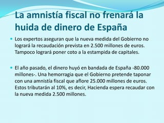 La amnistía fiscal no frenará la
  huida de dinero de España
 Los expertos aseguran que la nueva medida del Gobierno no
  logrará la recaudación prevista en 2.500 millones de euros.
  Tampoco logrará poner coto a la estampida de capitales.

 El año pasado, el dinero huyó en bandada de España -80.000
  millones-. Una hemorragia que el Gobierno pretende taponar
  con una amnistía fiscal que aflore 25.000 millones de euros.
  Estos tributarán al 10%, es decir, Hacienda espera recaudar con
  la nueva medida 2.500 millones.
 