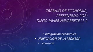 TRABAJO DE ECONOMIA,
PRESENTADO POR:
DIEGO JAVIER NAVARRETE11-2
• Integracion economica
• UNIFICACION DE LA MONEDA
• comercio
 