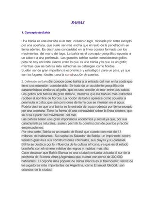 BAHIAS
1. Concepto de Bahía
Una bahía es una entrada a un mar, océano o lago, rodeada por tierra excepto
por una apertura, que suele ser más ancha que el resto de la penetración en
tierra adentro. Es decir, una concavidad en la línea costera formada por los
movimientos del mar o del lago. La bahía es el concepto geográfico opuesto a
un cabo o a una península. Las grandes bahías suelen considerarse golfos,
pero no hay un límite exacto entre lo que es una bahía y lo que es un golfo;
mientras que las bahías más estrechas se catalogan como fiordos.
Suelen ser de gran importancia económica y estratégica para un país, ya que
son los lugares ideales para la construcción de puertos.
2. Definición de BahíaSe conoce como bahía a la entrada del mar en la costa que
tiene una extensión considerable. Se trata de un accidente geográfico de
características similares al golfo, que es una porción de mar entre dos cabos.
Los golfos son bahías de gran tamaño, mientras que las bahías más estrechas
reciben el nombre de fiordos. La noción de bahía aparece como opuesta a
península o cabo, que son porciones de tierra que se internan en el agua.
Podría decirse que una bahía es la entrada de agua rodeada por tierra excepto
por una apertura. Tiene la forma de una concavidad sobre la línea costera, que
se crea a partir del movimiento del mar.
Las bahías tienen una gran importancia económica y social ya que, por sus
características naturales, suelen permitir la construcción de puertos y recibir
embarcaciones.
Por otra parte, Bahía es un estado de Brasil que cuenta con más de 13
millones de habitantes. Su capital es Salvador de Bahía, un importante centro
turístico gracias a sus construcciones coloniales, sus playas y su carnaval.
Bahía se destaca por la influencia de la cultura africana, ya que es el estado
brasileño con el número relativo de negros y mulatos más alto.
Cabe destacar que Bahía Blanca es una ciudad portuaria ubicada al sur de la
provincia de Buenos Aires (Argentina) que cuenta con cerca de 300.000
habitantes. El deporte más popular de Bahía Blanca es el baloncesto: varios de
los jugadores más importantes de Argentina, como Emanuel Ginóbili, son
oriundos de la ciudad.
 