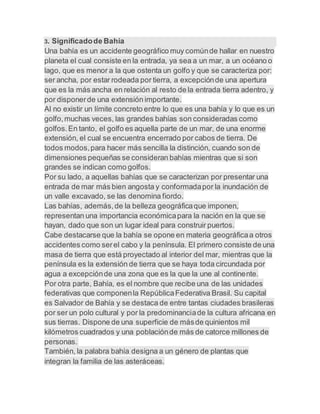 3. Significadode Bahía
Una bahía es un accidente geográfico muy comúnde hallar en nuestro
planeta el cual consiste en la entrada, ya sea a un mar, a un océano o
lago, que es menor a la que ostenta un golfo y que se caracteriza por:
ser ancha, por estar rodeada por tierra, a excepciónde una apertura
que es la más ancha en relación al resto de la entrada tierra adentro, y
por disponerde una extensión importante.
Al no existir un límite concreto entre lo que es una bahía y lo que es un
golfo,muchas veces, las grandes bahías son consideradas como
golfos.En tanto, el golfo es aquella parte de un mar, de una enorme
extensión, el cual se encuentra encerrado por cabos de tierra. De
todos modos,para hacer más sencilla la distinción, cuando son de
dimensiones pequeñas se consideran bahías mientras que si son
grandes se indican como golfos.
Por su lado, a aquellas bahías que se caracterizan por presentar una
entrada de mar más bien angosta y conformadapor la inundación de
un valle excavado, se las denomina fiordo.
Las bahías, además,de la belleza geográficaque imponen,
representan una importancia económicapara la nación en la que se
hayan, dado que son un lugar ideal para construir puertos.
Cabe destacarse que la bahía se opone en materia geográficaa otros
accidentes como serel cabo y la península. El primero consiste de una
masa de tierra que está proyectado al interior del mar, mientras que la
península es la extensión de tierra que se haya toda circundada por
agua a excepciónde una zona que es la que la une al continente.
Por otra parte, Bahía, es el nombre que recibe una de las unidades
federativas que componenla RepúblicaFederativa Brasil. Su capital
es Salvador de Bahía y se destaca de entre tantas ciudades brasileras
por ser un polo cultural y por la predominanciade la cultura africana en
sus tierras. Dispone de una superficie de másde quinientos mil
kilómetros cuadrados y una poblaciónde más de catorce millones de
personas.
También, la palabra bahía designa a un género de plantas que
integran la familia de las asteráceas.
 